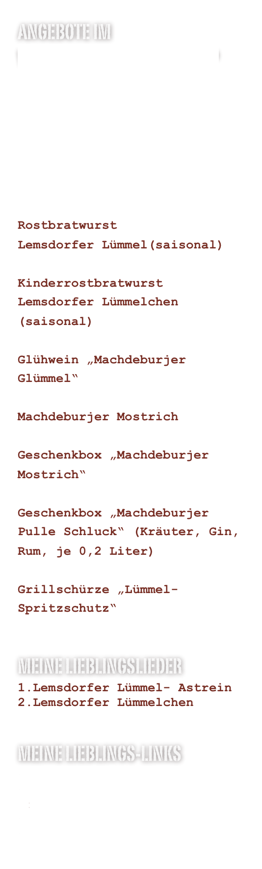 Angebote im www.machdeburjer.shop






Rostbratwurst 
Lemsdorfer Lümmel(saisonal)

Kinderrostbratwurst
Lemsdorfer Lümmelchen (saisonal)

Glühwein „Machdeburjer Glümmel“

Machdeburjer Mostrich

Geschenkbox „Machdeburjer Mostrich“

Geschenkbox „Machdeburjer Pulle Schluck“ (Kräuter, Gin, Rum, je 0,2 Liter)

Grillschürze „Lümmel-Spritzschutz“

Meine Lieblingslieder
Lemsdorfer Lümmel- Astrein
Lemsdorfer Lümmelchen


Meine Lieblings-Links
www.machdeburjer.shop
www.machdeburjer-mostrich.de
www.delikata.de
www.lemsdorfer-luemmel.de
